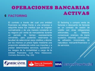 OPERACIONES BANCARIAS
ACTIVASFACTORING6
El contrato a través del cual una entidad
financiera se obliga frente a una empresa a
adquirirle todos los créditos que se originen
normalmente y de una manera constante en
su negocio por venta de mercaderías durante
un período de tiempo expresamente
convenido, pero pudiendo reservarse la
facultad de seleccionar esos créditos y abonar
por los mismos un precio fijado mediante una
proporción establecida sobre sus importes y a
prestar determinados servicios, quedando a
los riesgos de la contabilidad a cargo de la
entidad financiera. (Leal Pérez Hildebrando:
Contratos Bancarios, Pág. 229)
El factoring o compra venta de
facturas o descuento de facturas
es un contrato de cesión de
crédito con otras obligaciones
adicionales, es bilateral,
consensual, oneroso, de tracto
sucesivo, informal, conmutativo,
de adhesión, innominado, de
naturaleza mercantil-financiera y
de servicios.
 