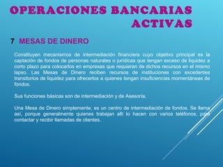 OPERACIONES BANCARIAS
ACTIVAS
MESAS DE DINERO7
Constituyen mecanismos de intermediación financiera cuyo objetivo principal es la
captación de fondos de personas naturales o jurídicas que tengan exceso de liquidez a
corto plazo para colocarlos en empresas que requieran de dichos recursos en el mismo
lapso. Las Mesas de Dinero reciben recursos de instituciones con excedentes
transitorios de liquidez para ofrecerlos a quienes tengan insuficiencias momentáneas de
fondos.
Sus funciones básicas son de intermediación y de Asesoría.
Una Mesa de Dinero simplemente, es un centro de intermediación de fondos. Se llama
así, porque generalmente quienes trabajan allí lo hacen con varios teléfonos, para
contactar y recibir llamadas de clientes.
 