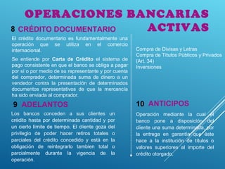 OPERACIONES BANCARIAS
ACTIVASCRÉDITO DOCUMENTARIO8
El crédito documentario es fundamentalmente una
operación que se utiliza en el comercio
internacional.
Se entiende por Carta de Crédito el sistema de
pago consistente en que el banco se obliga a pagar
por sí o por medio de su representante y por cuenta
del comprador, determinada suma de dinero a un
vendedor contra la presentación de determinados
documentos representativos de que la mercancía
ha sido enviada al comprador.
ADELANTOS9
Los bancos conceden a sus clientes un
crédito hasta por determinada cantidad y por
un cierto límite de tiempo. El cliente goza del
privilegio de poder hacer retiros totales o
parciales del crédito concedido y está en la
obligación de reintegrarlo tambien total o
parcialmente durante la vigencia de la
operación.
ANTICIPOS10
Operación mediante la cual el
banco pone a disposición del
cliente una suma determinada, por
la entrega en garantía que éste
hace a la institución de títulos o
valores superiores al importe del
crédito otorgado.
Compra de Divisas y Letras
Compra de Títulos Públicos y Privados
(Art. 34)
Inversiones
 
