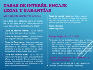 TASAS DE INTERÉS, ENCAJE
LEGAL Y GARANTÍAS
Tasa de Interés Activa: Tasa de interés
que cobran los bancos a sus clientes.
Tasa de Interés Pasiva: Tasa de interés
que pagan los bancos a sus depositantes.
Tasa de Descuento: Tasa de interés que
aplica el Banco Central cuando concede
préstamos a los bancos. También se le
denomina a la tasa de interés que se utiliza
para calcular el valor actual de un activo.
Tasa de Interés Real: Es la tasa de
interés nominal de la cual se ha descontado el
efecto de la inflación. Puede definirse como
ex-ante (descontando el efecto de la inflación
esperada) o como ex post (descontando el
efecto de la inflación efectiva).
Encaje Legal (Art. 32 L.G.B)
Porcentaje de los depósitos totales que un banco
debe mantener como reserva obligatoria en el
Banco Central. Es legal porque la ley autoriza al
Banco Central a fijar discrecionalmente dicho
encaje. Mediante este instrumento, la autoridad
monetaria influye sobre los fondos disponibles
para el crédito por parte de los bancos.
Fondo de Garantía de Depósitos y
Protección Bancaria
Artículos 309 al 313 de la Ley General de
Bancos y Otras Instituciones Financieras
Las Tasas de Interés (Art. 32 L.G.B)
Es la tasa que, aplicada sobre un monto
de capital, establece su rendimiento o su
costo por período, generalmente anual.
Tasas de Interés Negativas: Ocurre cuando
las tasas de interés activas del mercado
bancario de un país, es inferior a la tasa de
inflación presente en un mismo período.
Tasas Liberadas
Tasas Reguladas
 