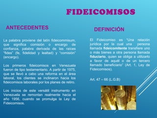 FIDEICOMISOS
La palabra proviene del latín fideicommisum,
que significa comisión o encargo de
confianza, palabra derivada de las raíces
“fides” (fe, fidelidad y lealtad) y “comisión”
(encargo).
Los primeros fideicomisos en Venezuela
fueron de tipo testamentario. A partir de 1975,
que se llevó a cabo una reforma en el área
laboral, los clientes se inclinaron hacia los
fideicomisos laborales por los planes de retiro.
Los inicios de este versátil instrumento en
Venezuela se remontan realmente hacia el
año 1956, cuando se promulga la Ley de
Fideicomisos.
ANTECEDENTES
El Fideicomiso es “Una relación
jurídica por la cual una persona
llamada fideicomitente transfiere uno
o más bienes a otra persona llamada
fiduciario, quien se obliga a utilizarlo
a favor de aquél o de un tercero
llamado beneficiario” (Art. 1, Ley de
Fideicomisos).
DEFINICIÓN
Art. 47 – 66 (L.G.B)
 