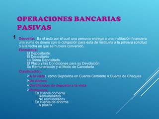 OPERACIONES BANCARIAS
PASIVAS
Deposito: Es el acto por el cual una persona entrega a una institución financiera
una suma de dinero con la obligación para ésta de restituirla a la primera solicitud
o a la fecha en que se hubiera convenido.
Elementos:
El Depositante
El Depositario
La Suma Depositada
El Plazo y las Condiciones para su Devolución
Su Remuneración y el Modo de Cancelarla
Clasificación:
A la vista: como Depósitos en Cuenta Corriente o Cuenta de Cheques.
De Ahorro
Certificados de deposito a la vista
Ordinarios
En cuenta corriente
Remunerados
No remunerados
En cuenta de ahorros
A plazos
1
 