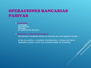 OPERACIONES BANCARIAS
PASIVAS
Especiales
Judiciales
De menores
Oficiales
En garantía de terceros
Depósitos en Moneda Extranjera
Movilización mediante retiros en moneda de curso legal en el país,
al tipo de cambio, o mediante transferencia o cheque del banco
depositario girado contra sus corresponsales en el exterior
 