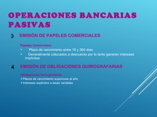 EMISIÓN DE OBLIGACIONES QUIROGRAFARIAS4
OPERACIONES BANCARIAS
PASIVAS
EMISIÓN DE PAPELES COMERCIALES3
Papeles Comerciales:
 Plazo de vencimiento entre 15 y 360 días
 Generalmente colocados a descuento por lo tanto generan intereses
implícitos
Obligaciones Quirografarias
Plazos de vencimiento superiores al año
Intereses explícitos a tasas variables
 