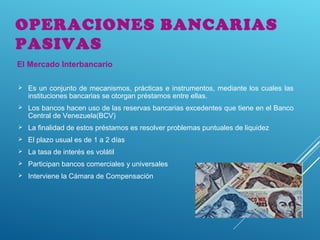  Es un conjunto de mecanismos, prácticas e instrumentos, mediante los cuales las
instituciones bancarias se otorgan préstamos entre ellas.
 Los bancos hacen uso de las reservas bancarias excedentes que tiene en el Banco
Central de Venezuela(BCV)
 La finalidad de estos préstamos es resolver problemas puntuales de liquidez
 El plazo usual es de 1 a 2 días
 La tasa de interés es volátil
 Participan bancos comerciales y universales
 Interviene la Cámara de Compensación
OPERACIONES BANCARIAS
PASIVAS
El Mercado Interbancario
 