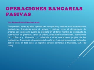 OPERACIONES BANCARIAS
PASIVAS
Las Operaciones Interbancarias
Comprenden todas aquellas operaciones que pacten y realicen exclusivamente las
instituciones financieras entre sí, activas y pasivas, como el otorgamiento de
créditos con cargo a la cuenta de depósito en el Banco Central de Venezuela, la
contratación de garantías, cartas de crédito, aceptaciones comerciales, operaciones
de confianza y fideicomiso y cualesquiera otras operaciones propias de las
instituciones financieras, de conformidad con la ley. Las operaciones aquí indicadas
deben tener, en todo caso, un legítimo carácter comercial o financiero. (Art. 186
LGB)
 