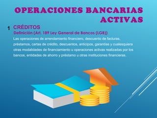 Definición (Art. 189 Ley General de Bancos (LGB))
Las operaciones de arrendamiento financiero, descuento de facturas,
préstamos, cartas de crédito, descuentos, anticipos, garantías y cualesquiera
otras modalidades de financiamiento u operaciones activas realizadas por los
bancos, entidades de ahorro y préstamo u otras instituciones financieras.
CRÉDITOS1
OPERACIONES BANCARIAS
ACTIVAS
 