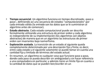 • Tiempo secuencial. Un algoritmo funciona en tiempo discretizado –paso a
  paso–, definiendo así una secuencia de estados "computacionales" por
  cada entrada válida (la entrada son los datos que se le suministran al
  algoritmo antes de comenzar).
• Estado abstracto. Cada estado computacional puede ser descrito
  formalmente utilizando una estructura de primer orden y cada algoritmo
  es independiente de su implementación (los algoritmos son objetos
  abstractos) de manera que en un algoritmo las estructuras de primer
  orden son invariantes bajo isomorfismo.
• Exploración acotada. La transición de un estado al siguiente queda
  completamente determinada por una descripción fija y finita; es decir,
  entre cada estado y el siguiente solamente se puede tomar en cuenta una
  cantidad fija y limitada de términos del estado actual.
• En resumen, un algoritmo es cualquier cosa que funcione paso a paso,
  donde cada paso se pueda describir sin ambigüedad y sin hacer referencia
  a una computadora en particular, y además tiene un límite fijo en cuanto a
  la cantidad de datos que se pueden leer/escribir en un
 
