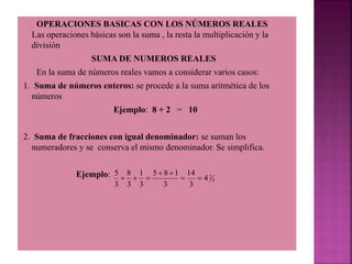 OPERACIONES BASICAS CON LOS NÚMEROS REALES
Las operaciones básicas son la suma , la resta la multiplicación y la
división
SUMA DE NUMEROS REALES
En la suma de números reales vamos a considerar varios casos:
1. Suma de números enteros: se procede a la suma aritmética de los
números
Ejemplo: 8 + 2 = 10
2. Suma de fracciones con igual denominador: se suman los
numeradores y se conserva el mismo denominador. Se simplifica.
Ejemplo:
3
2
4
3
14
3
1
8
5
3
1
3
8
3
5







 