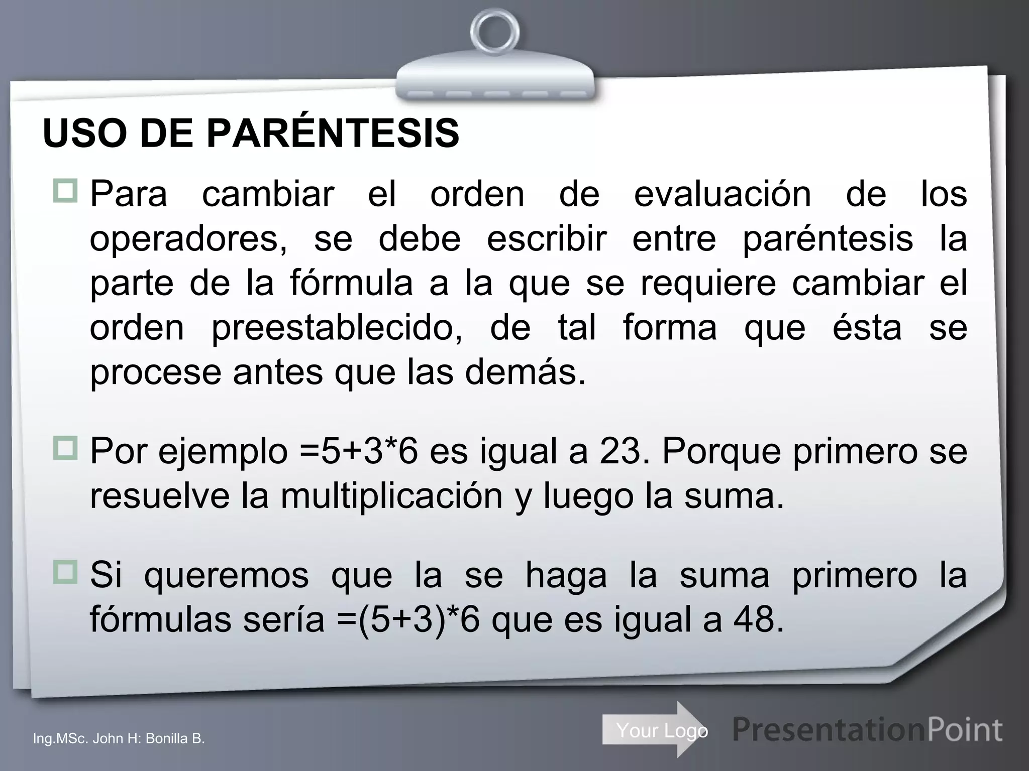 USO DE PARÉNTESIS Para cambiar el orden de evaluación de los operadores, se debe escribir entre paréntesis la parte de la fórmula a la que se requiere cambiar el orden preestablecido, de tal forma que ésta se procese antes que las demás. Por ejemplo =5+3*6 es igual a 23. Porque primero se resuelve la multiplicación y luego la suma. Si queremos que la se haga la suma primero la fórmulas sería =(5+3)*6 que es igual a 48. Ing.MSc. John H: Bonilla B. 
