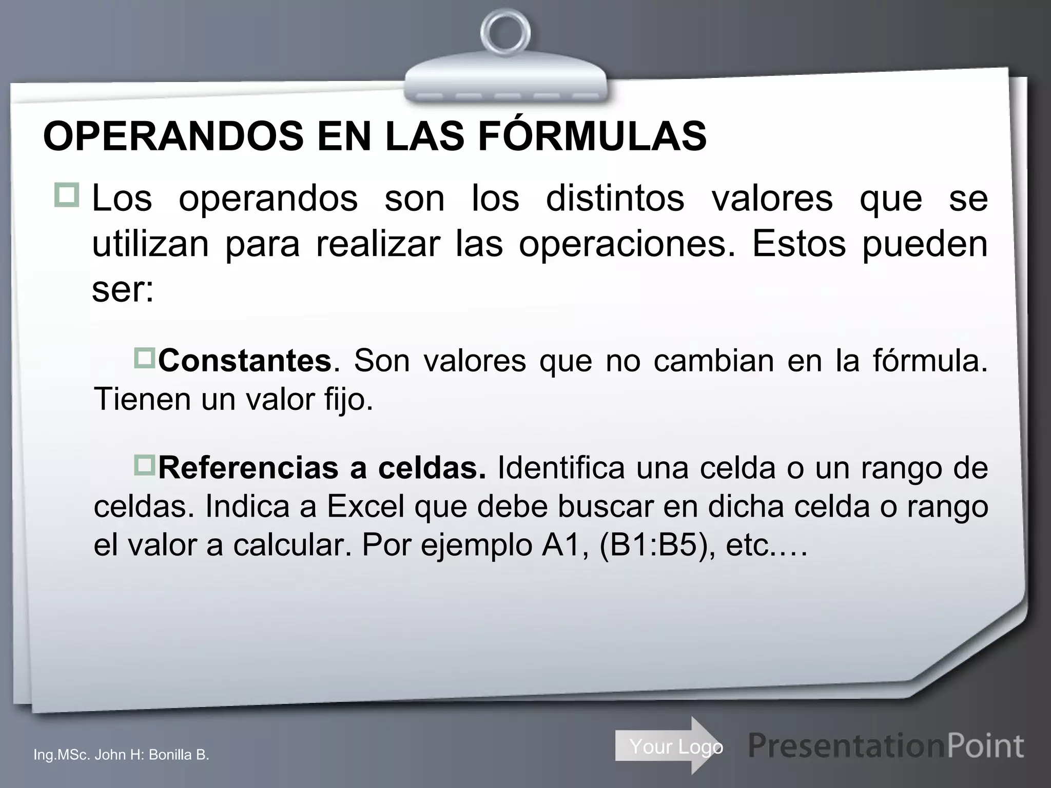OPERANDOS EN LAS FÓRMULAS Los operandos son los distintos valores que se utilizan para realizar las operaciones. Estos pueden ser: Constantes . Son valores que no cambian en la fórmula. Tienen un valor fijo. Referencias a celdas.  Identifica una celda o un rango de celdas. Indica a Excel que debe buscar en dicha celda o rango el valor a calcular. Por ejemplo A1, (B1:B5), etc.… Ing.MSc. John H: Bonilla B. 
