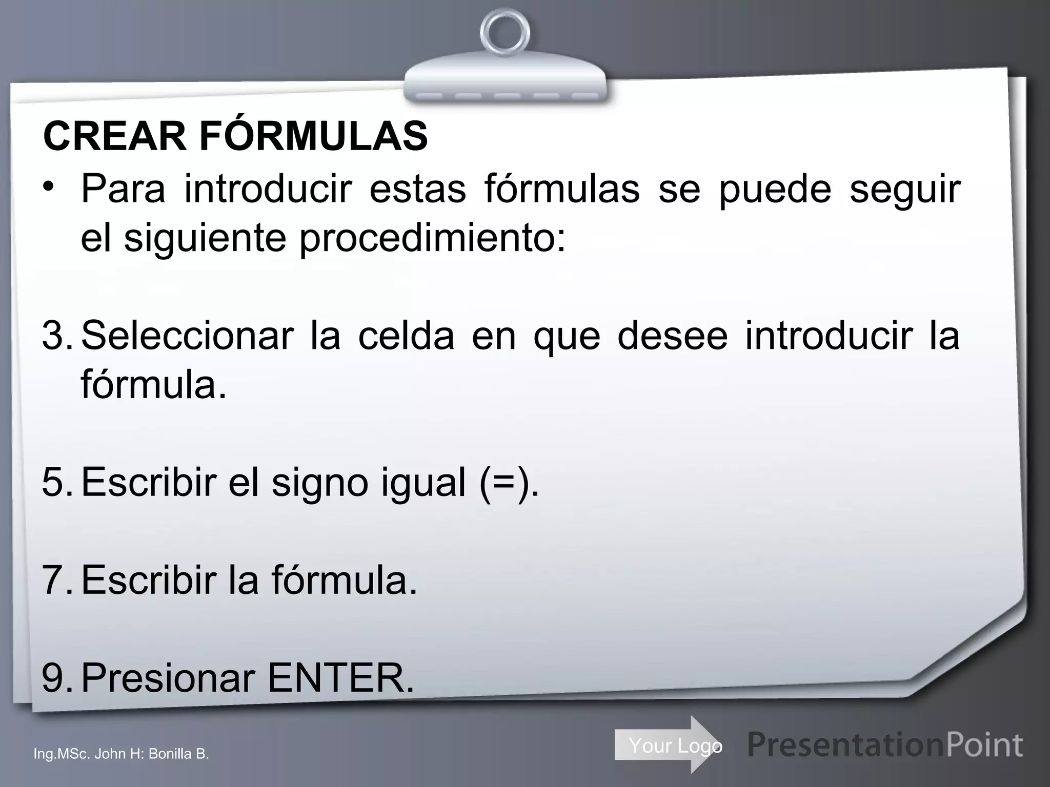 CREAR FÓRMULAS Ing.MSc. John H: Bonilla B. Para introducir estas fórmulas se puede seguir el siguiente procedimiento: Seleccionar la celda en que desee introducir la fórmula.  Escribir el signo igual (=).  Escribir la fórmula.  Presionar ENTER. 