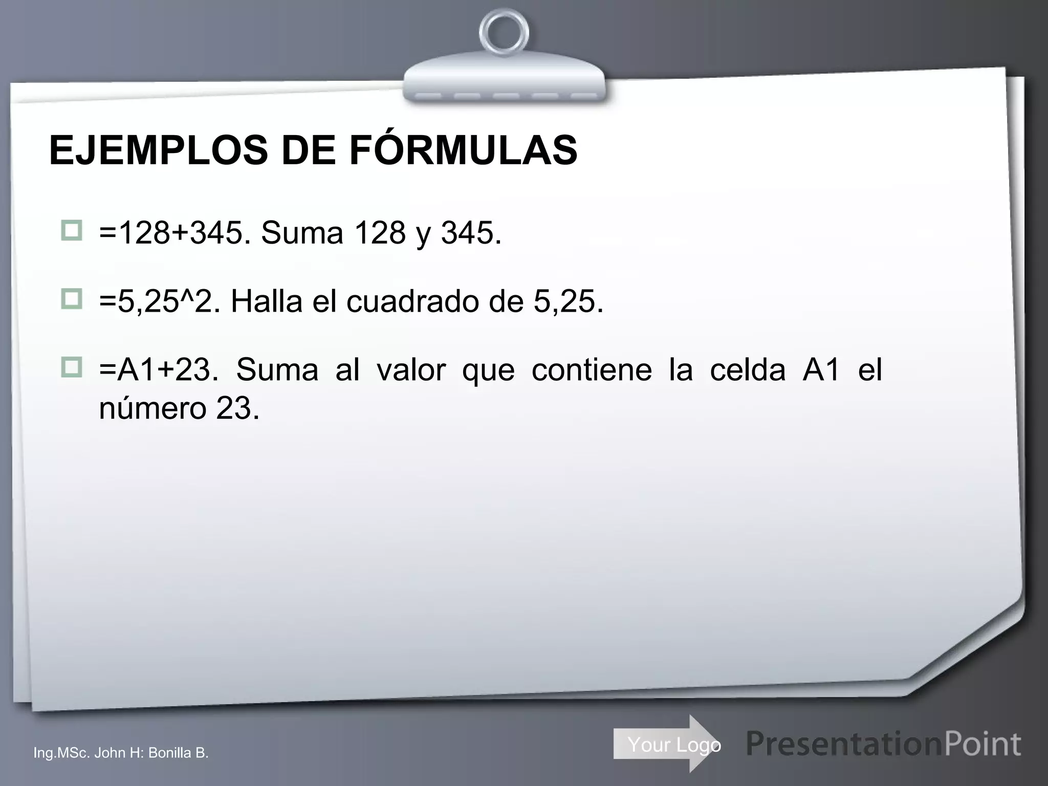 EJEMPLOS DE FÓRMULAS =128+345. Suma 128 y 345. =5,25^2. Halla el cuadrado de 5,25. =A1+23. Suma al valor que contiene la celda A1 el número 23. Ing.MSc. John H: Bonilla B. 