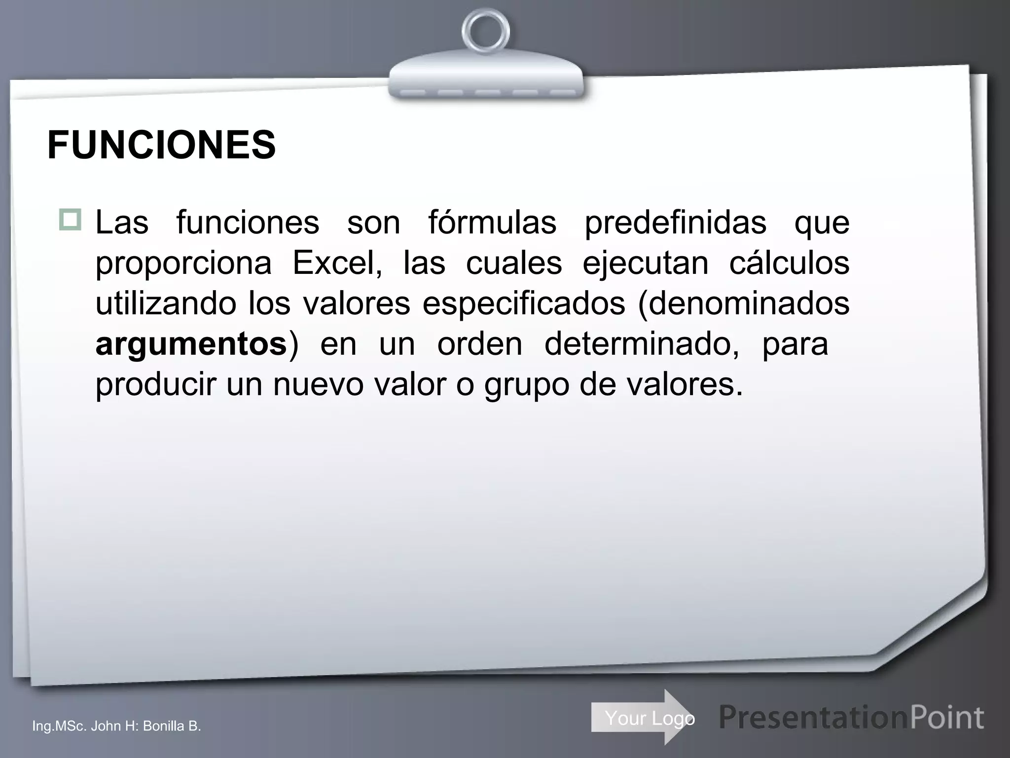 FUNCIONES Las funciones son fórmulas predefinidas que proporciona Excel, las cuales ejecutan cálculos utilizando los valores especificados (denominados  argumentos ) en un orden determinado, para  producir un nuevo valor o grupo de valores. Ing.MSc. John H: Bonilla B. 