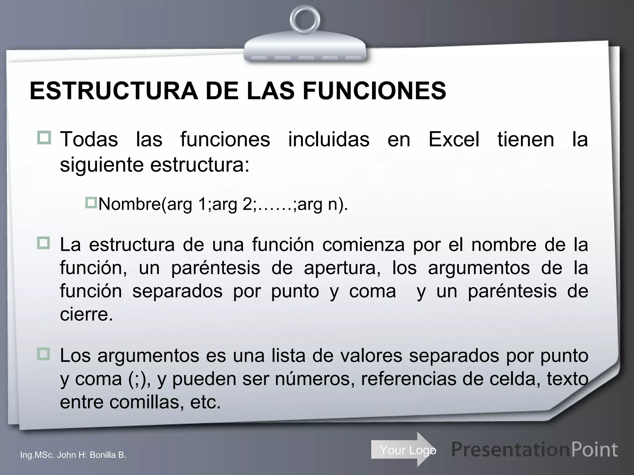 ESTRUCTURA DE LAS FUNCIONES Todas las funciones incluidas en Excel tienen la siguiente estructura: Nombre(arg 1;arg 2;……;arg n). La estructura de una función comienza por el nombre de la función, un paréntesis de apertura, los argumentos de la función separados por punto y coma  y un paréntesis de cierre. Los argumentos es una lista de valores separados por punto y coma (;), y pueden ser números, referencias de celda, texto entre comillas, etc. Ing.MSc. John H: Bonilla B. 