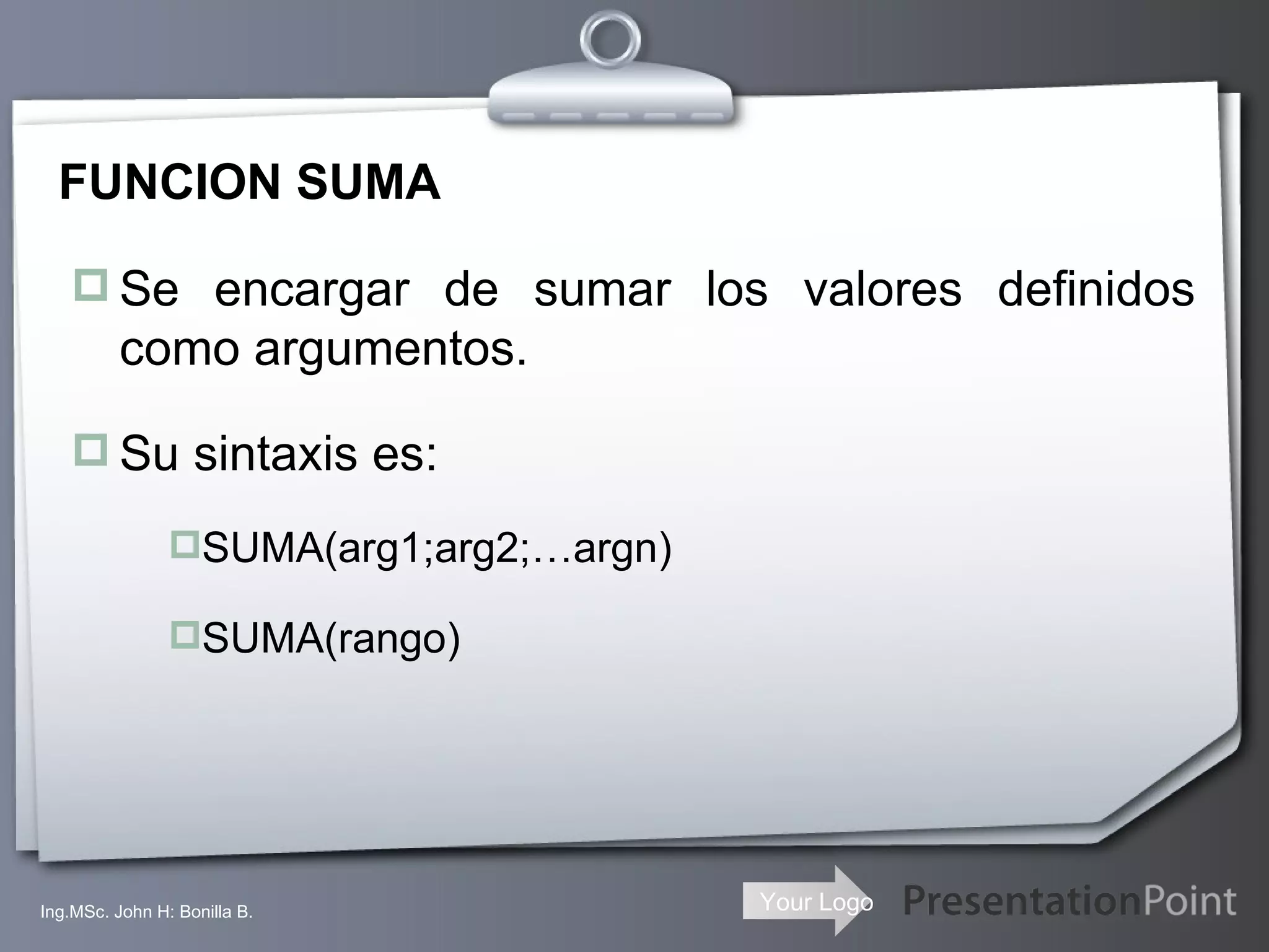 FUNCION SUMA Se encargar de sumar los valores definidos como argumentos. Su sintaxis es: SUMA(arg1;arg2;…argn) SUMA(rango) Ing.MSc. John H: Bonilla B. 