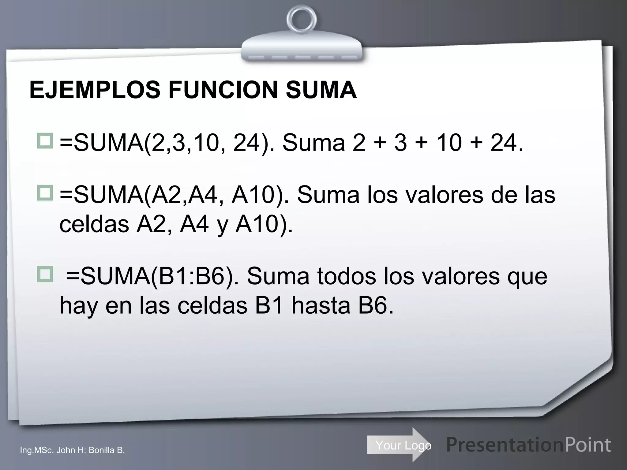 EJEMPLOS FUNCION SUMA =SUMA(2,3,10, 24). Suma 2 + 3 + 10 + 24. =SUMA(A2,A4, A10). Suma los valores de las celdas A2, A4 y A10). =SUMA(B1:B6). Suma todos los valores que hay en las celdas B1 hasta B6. Ing.MSc. John H: Bonilla B. 