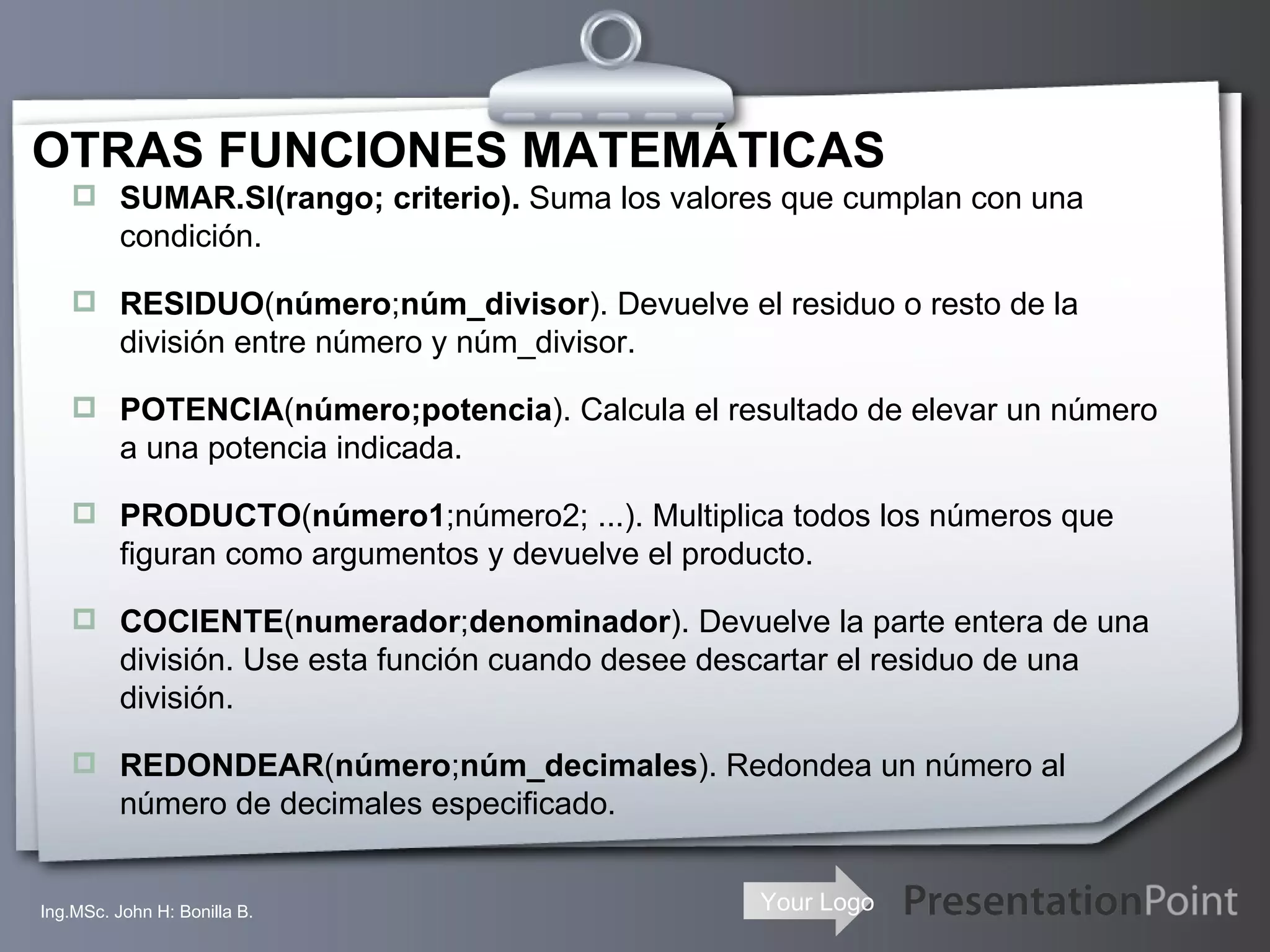 OTRAS FUNCIONES MATEMÁTICAS SUMAR.SI(rango; criterio).  Suma los valores que cumplan con una condición. RESIDUO ( número ; núm_divisor ). Devuelve el residuo o resto de la división entre número y núm_divisor.  POTENCIA ( número;potencia ). Calcula el resultado de elevar un número a una potencia indicada. PRODUCTO ( número1 ;número2; ...). Multiplica todos los números que figuran como argumentos y devuelve el producto. COCIENTE ( numerador ; denominador ). Devuelve la parte entera de una división. Use esta función cuando desee descartar el residuo de una división. REDONDEAR ( número ; núm_decimales ). Redondea un número al número de decimales especificado. Ing.MSc. John H: Bonilla B. 