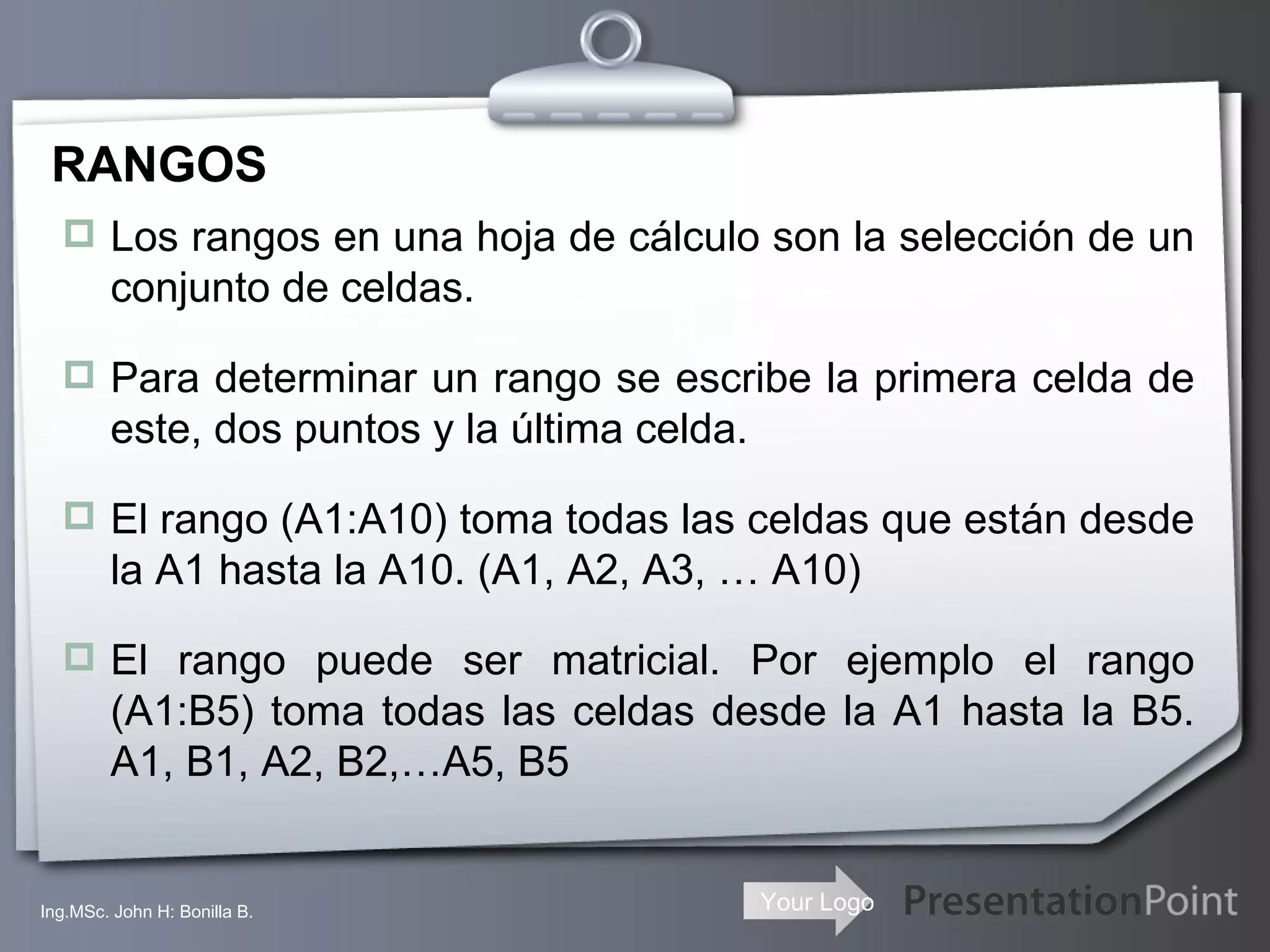 RANGOS Los rangos en una hoja de cálculo son la selección de un conjunto de celdas. Para determinar un rango se escribe la primera celda de este, dos puntos y la última celda. El rango (A1:A10) toma todas las celdas que están desde la A1 hasta la A10. (A1, A2, A3, … A10) El rango puede ser matricial. Por ejemplo el rango (A1:B5) toma todas las celdas desde la A1 hasta la B5. A1, B1, A2, B2,…A5, B5 Ing.MSc. John H: Bonilla B. 