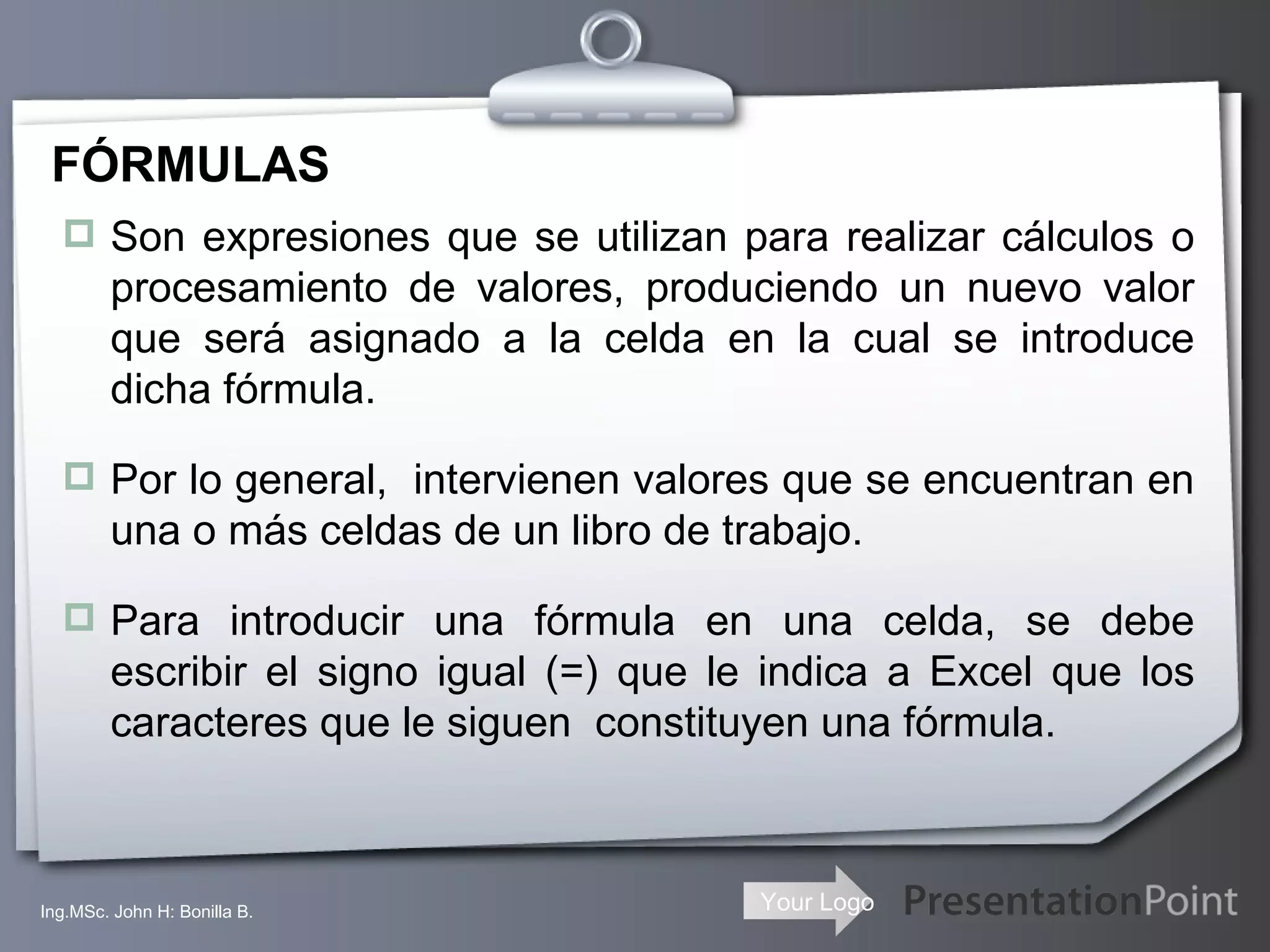 FÓRMULAS Son expresiones que se utilizan para realizar cálculos o procesamiento de valores, produciendo un nuevo valor que será asignado a la celda en la cual se introduce dicha fórmula. Por lo general,  intervienen valores que se encuentran en una o más celdas de un libro de trabajo. Para introducir una fórmula en una celda, se debe escribir el signo igual (=) que le indica a Excel que los caracteres que le siguen  constituyen una fórmula.  Ing.MSc. John H: Bonilla B. 
