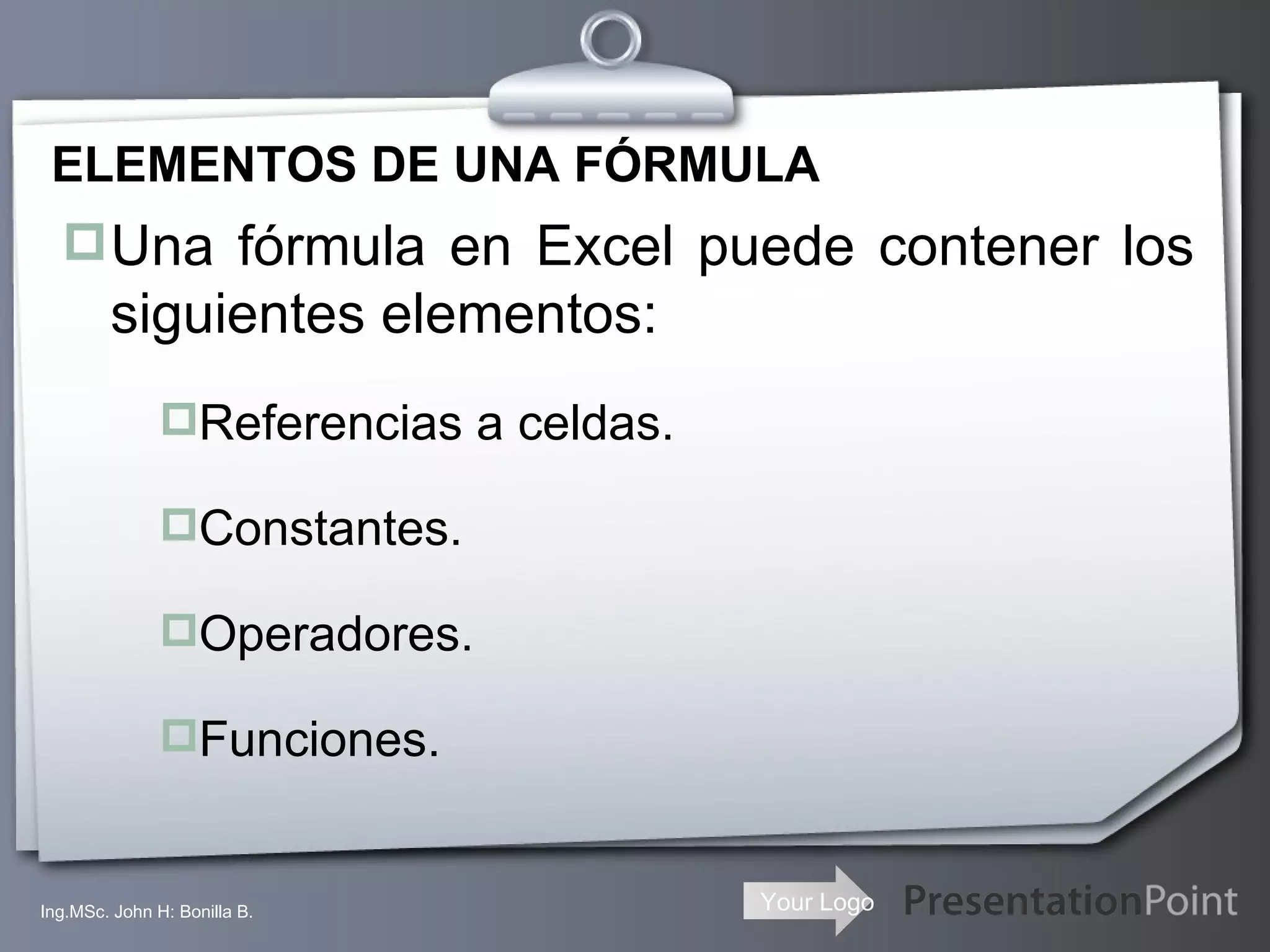 ELEMENTOS DE UNA FÓRMULA Una fórmula en Excel puede contener los siguientes elementos:  Referencias a celdas.  Constantes. Operadores. Funciones. Ing.MSc. John H: Bonilla B. 