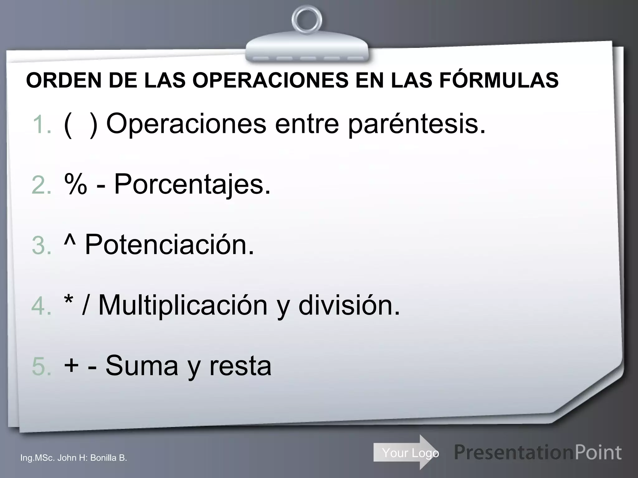 ORDEN DE LAS OPERACIONES EN LAS FÓRMULAS (  ) Operaciones entre paréntesis. % - Porcentajes. ^ Potenciación. * / Multiplicación y división. + - Suma y resta Ing.MSc. John H: Bonilla B. 