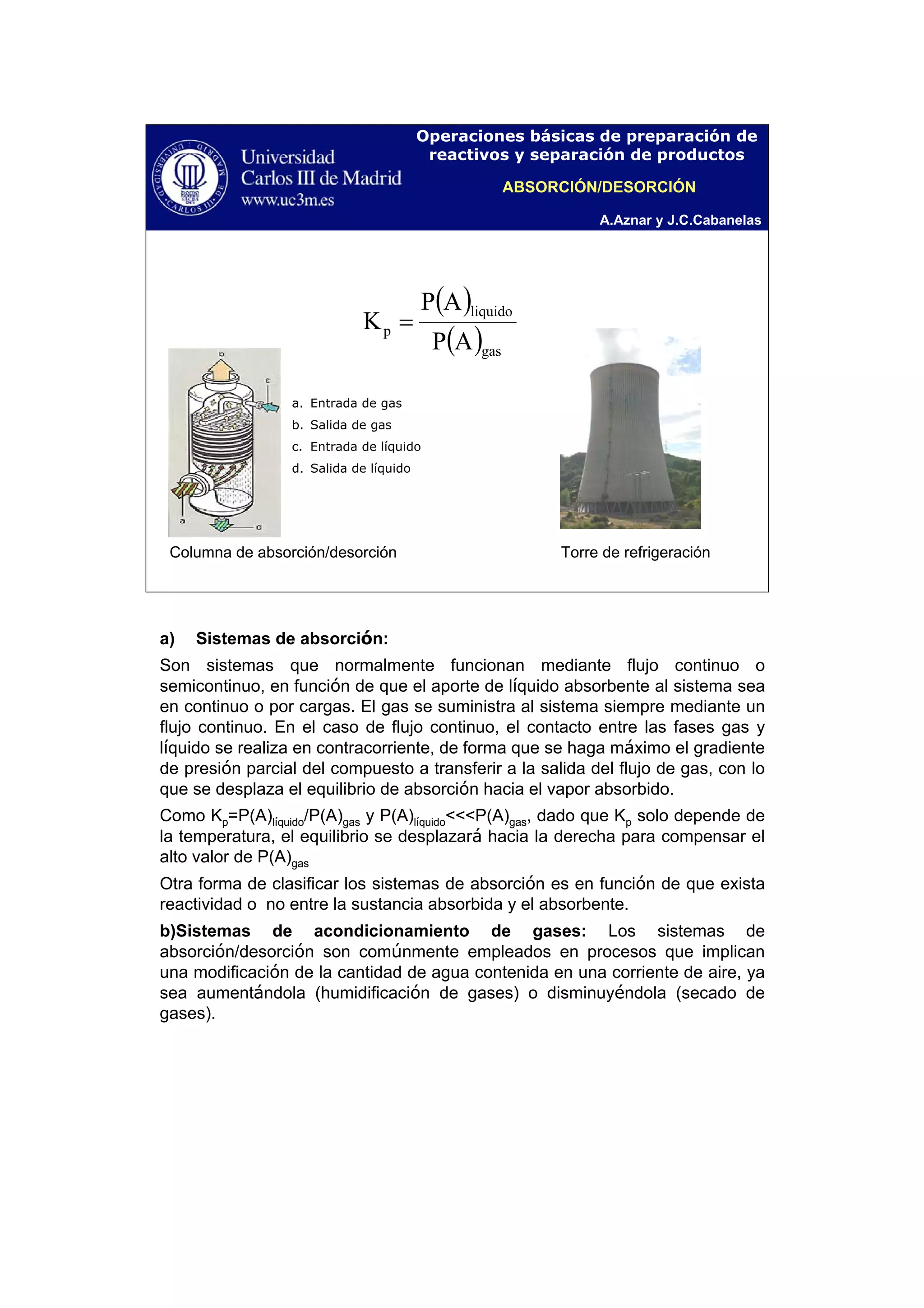 A.Aznar y J.C.Cabanelas
Operaciones básicas de preparación de
reactivos y separación de productos
a. Entrada de gas
b. Salida de gas
c. Entrada de líquido
d. Salida de líquido
( )
( )gas
liquido
p
AP
AP
K =
Columna de absorción/desorción Torre de refrigeración
ABSORCIÓN/DESORCIÓN
a) Sistemas de absorción:
Son sistemas que normalmente funcionan mediante flujo continuo o
semicontinuo, en función de que el aporte de líquido absorbente al sistema sea
en continuo o por cargas. El gas se suministra al sistema siempre mediante un
flujo continuo. En el caso de flujo continuo, el contacto entre las fases gas y
líquido se realiza en contracorriente, de forma que se haga máximo el gradiente
de presión parcial del compuesto a transferir a la salida del flujo de gas, con lo
que se desplaza el equilibrio de absorción hacia el vapor absorbido.
Como Kp=P(A)líquido/P(A)gas y P(A)líquido<<<P(A)gas, dado que Kp solo depende de
la temperatura, el equilibrio se desplazará hacia la derecha para compensar el
alto valor de P(A)gas
Otra forma de clasificar los sistemas de absorción es en función de que exista
reactividad o no entre la sustancia absorbida y el absorbente.
b)Sistemas de acondicionamiento de gases: Los sistemas de
absorción/desorción son comúnmente empleados en procesos que implican
una modificación de la cantidad de agua contenida en una corriente de aire, ya
sea aumentándola (humidificación de gases) o disminuyéndola (secado de
gases).
 