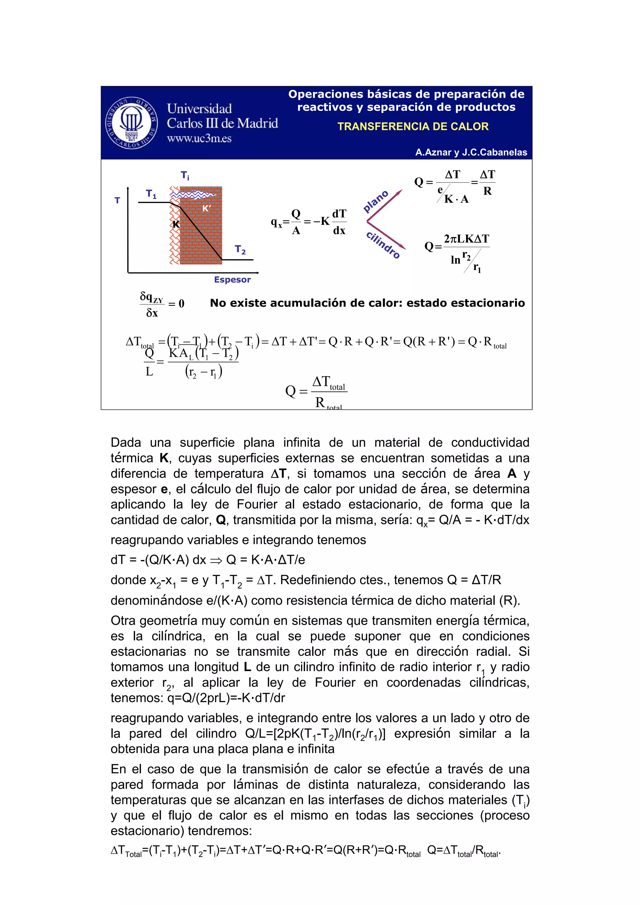 A.Aznar y J.C.Cabanelas
Operaciones básicas de preparación de
reactivos y separación de productos
Ti
T1
T2
T
Espesor
K’
K
dx
dT
K
A
Q
qx −==
R
T
AK
e
T
Q
Δ
=
⋅
Δ
=
1
2
r
r
ln
TLK2
Q
Δπ
=
plano
cilindro
( ) ( ) totali21itotal RQ)'RR(Q'RQRQ'TTTTTTT ⋅=+=⋅+⋅=Δ+Δ=−+−=Δ
0
x
qZY
=
δ
δ
No existe acumulación de calor: estado estacionario
total
total
R
T
Q
Δ
=
TRANSFERENCIA DE CALOR
Dada una superficie plana infinita de un material de conductividad
térmica K, cuyas superficies externas se encuentran sometidas a una
diferencia de temperatura ΔT, si tomamos una sección de área A y
espesor e, el cálculo del flujo de calor por unidad de área, se determina
aplicando la ley de Fourier al estado estacionario, de forma que la
cantidad de calor, Q, transmitida por la misma, sería: qx= Q/A = - K·dT/dx
reagrupando variables e integrando tenemos
dT = -(Q/K·A) dx ⇒ Q = K·A·ΔT/e
donde x2
-x1
= e y T1
-T2
= ΔT. Redefiniendo ctes., tenemos Q = ΔT/R
denominándose e/(K·A) como resistencia térmica de dicho material (R).
Otra geometría muy común en sistemas que transmiten energía térmica,
es la cilíndrica, en la cual se puede suponer que en condiciones
estacionarias no se transmite calor más que en dirección radial. Si
tomamos una longitud L de un cilindro infinito de radio interior r1
y radio
exterior r2
, al aplicar la ley de Fourier en coordenadas cilíndricas,
tenemos: q=Q/(2prL)=-K·dT/dr
reagrupando variables, e integrando entre los valores a un lado y otro de
la pared del cilindro Q/L=[2pK(T1-T2)/ln(r2/r1)] expresión similar a la
obtenida para una placa plana e infinita
En el caso de que la transmisión de calor se efectúe a través de una
pared formada por láminas de distinta naturaleza, considerando las
temperaturas que se alcanzan en las interfases de dichos materiales (Ti
)
y que el flujo de calor es el mismo en todas las secciones (proceso
estacionario) tendremos:
ΔTTotal=(Ti-T1)+(T2-Ti)=ΔT+ΔT’=Q·R+Q·R’=Q(R+R’)=Q·Rtotal Q=ΔTtotal/Rtotal.
( )
( )12
21L
rr
TTAK
L
Q
−
−
=
 