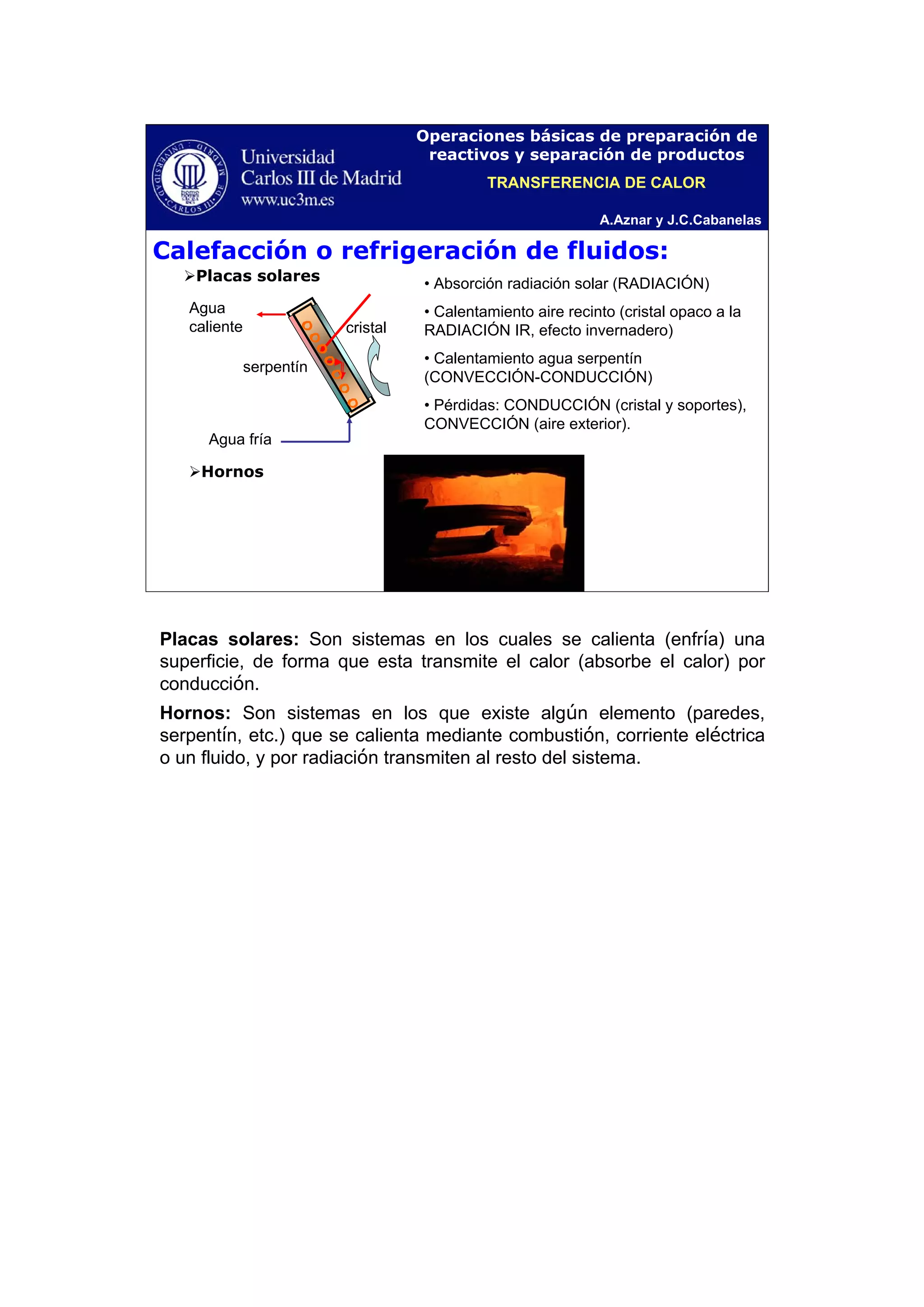 A.Aznar y J.C.Cabanelas
Operaciones básicas de preparación de
reactivos y separación de productos
Calefacción o refrigeración de fluidos:
Placas solares
Hornos
• Absorción radiación solar (RADIACIÓN)
• Calentamiento aire recinto (cristal opaco a la
RADIACIÓN IR, efecto invernadero)
• Calentamiento agua serpentín
(CONVECCIÓN-CONDUCCIÓN)
• Pérdidas: CONDUCCIÓN (cristal y soportes),
CONVECCIÓN (aire exterior).
Agua
caliente
Agua fría
serpentín
cristal
TRANSFERENCIA DE CALOR
Placas solares: Son sistemas en los cuales se calienta (enfría) una
superficie, de forma que esta transmite el calor (absorbe el calor) por
conducción.
Hornos: Son sistemas en los que existe algún elemento (paredes,
serpentín, etc.) que se calienta mediante combustión, corriente eléctrica
o un fluido, y por radiación transmiten al resto del sistema.
 