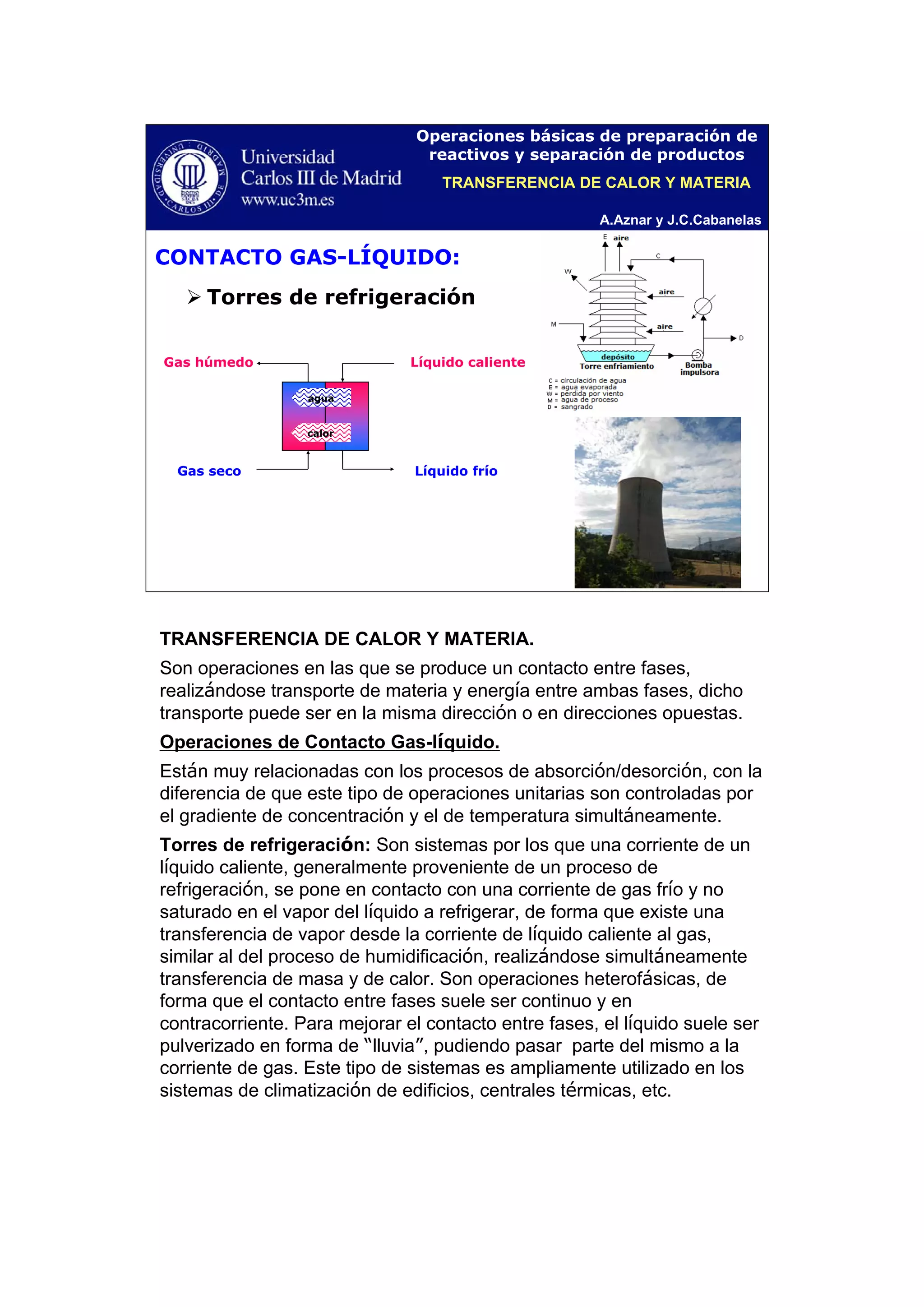 A.Aznar y J.C.Cabanelas
Operaciones básicas de preparación de
reactivos y separación de productos
CONTACTO GAS-LÍQUIDO:
Torres de refrigeración
Líquido calienteGas húmedo
Gas seco Líquido frío
calor
agua
TRANSFERENCIA DE CALOR Y MATERIA
TRANSFERENCIA DE CALOR Y MATERIA.
Son operaciones en las que se produce un contacto entre fases,
realizándose transporte de materia y energía entre ambas fases, dicho
transporte puede ser en la misma dirección o en direcciones opuestas.
Operaciones de Contacto Gas-líquido.
Están muy relacionadas con los procesos de absorción/desorción, con la
diferencia de que este tipo de operaciones unitarias son controladas por
el gradiente de concentración y el de temperatura simultáneamente.
Torres de refrigeración: Son sistemas por los que una corriente de un
líquido caliente, generalmente proveniente de un proceso de
refrigeración, se pone en contacto con una corriente de gas frío y no
saturado en el vapor del líquido a refrigerar, de forma que existe una
transferencia de vapor desde la corriente de líquido caliente al gas,
similar al del proceso de humidificación, realizándose simultáneamente
transferencia de masa y de calor. Son operaciones heterofásicas, de
forma que el contacto entre fases suele ser continuo y en
contracorriente. Para mejorar el contacto entre fases, el líquido suele ser
pulverizado en forma de “lluvia”, pudiendo pasar parte del mismo a la
corriente de gas. Este tipo de sistemas es ampliamente utilizado en los
sistemas de climatización de edificios, centrales térmicas, etc.
 