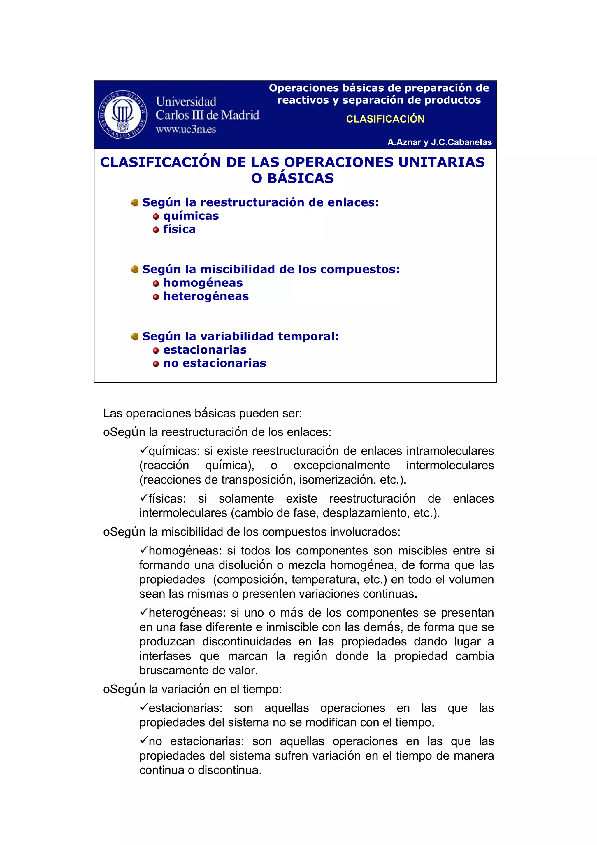A.Aznar y J.C.Cabanelas
Operaciones básicas de preparación de
reactivos y separación de productos
Según la reestructuración de enlaces:
químicas
física
Según la miscibilidad de los compuestos:
homogéneas
heterogéneas
Según la variabilidad temporal:
estacionarias
no estacionarias
CLASIFICACIÓN DE LAS OPERACIONES UNITARIAS
O BÁSICAS
CLASIFICACIÓN
Las operaciones básicas pueden ser:
oSegún la reestructuración de los enlaces:
químicas: si existe reestructuración de enlaces intramoleculares
(reacción química), o excepcionalmente intermoleculares
(reacciones de transposición, isomerización, etc.).
físicas: si solamente existe reestructuración de enlaces
intermoleculares (cambio de fase, desplazamiento, etc.).
oSegún la miscibilidad de los compuestos involucrados:
homogéneas: si todos los componentes son miscibles entre si
formando una disolución o mezcla homogénea, de forma que las
propiedades (composición, temperatura, etc.) en todo el volumen
sean las mismas o presenten variaciones continuas.
heterogéneas: si uno o más de los componentes se presentan
en una fase diferente e inmiscible con las demás, de forma que se
produzcan discontinuidades en las propiedades dando lugar a
interfases que marcan la región donde la propiedad cambia
bruscamente de valor.
oSegún la variación en el tiempo:
estacionarias: son aquellas operaciones en las que las
propiedades del sistema no se modifican con el tiempo.
no estacionarias: son aquellas operaciones en las que las
propiedades del sistema sufren variación en el tiempo de manera
continua o discontinua.
 
