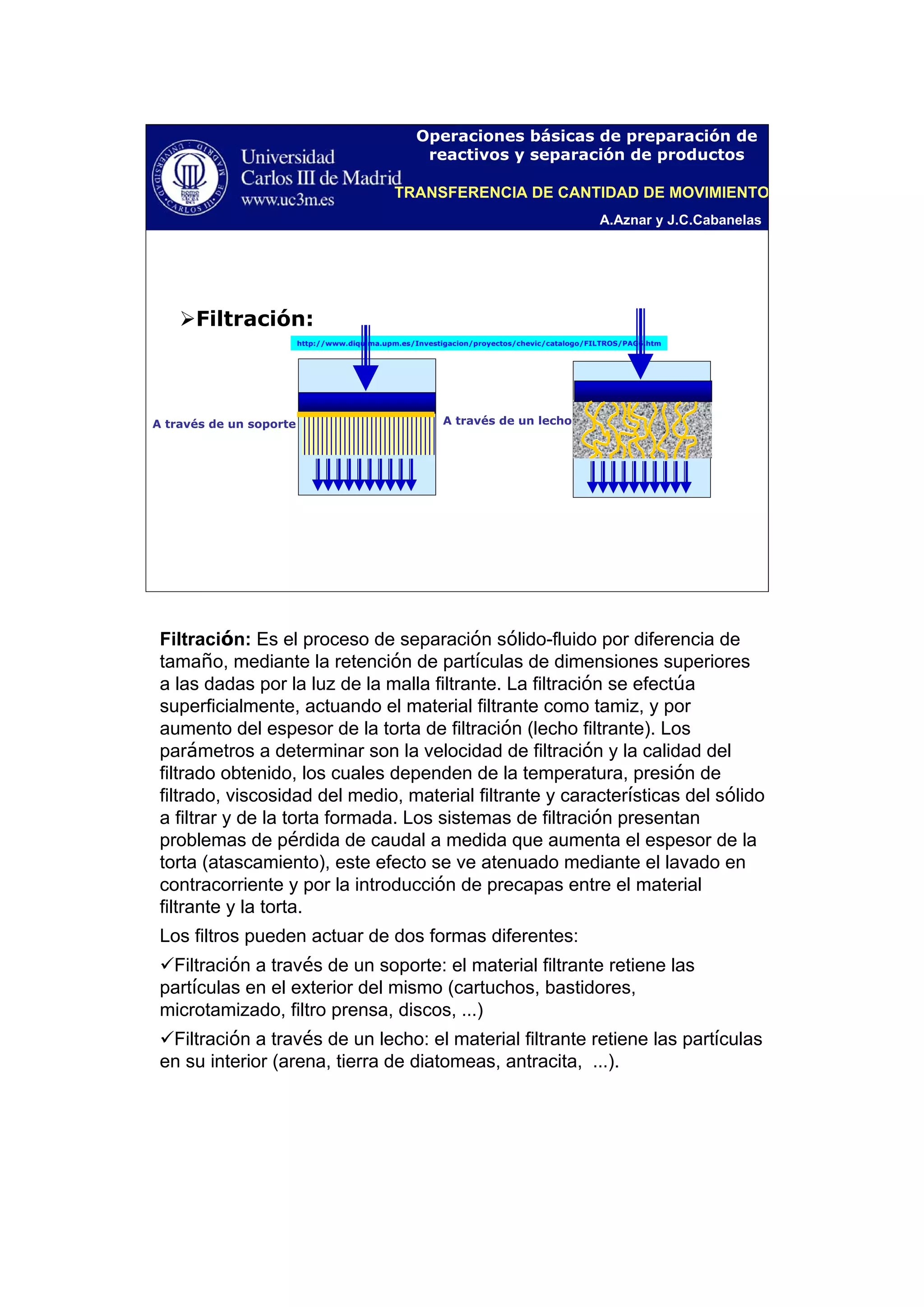 A.Aznar y J.C.Cabanelas
Operaciones básicas de preparación de
reactivos y separación de productos
http://www.diquima.upm.es/Investigacion/proyectos/chevic/catalogo/FILTROS/PAG6.htm
Filtración:
A través de un soporte A través de un lecho
TRANSFERENCIA DE CANTIDAD DE MOVIMIENTO
Filtración: Es el proceso de separación sólido-fluido por diferencia de
tamaño, mediante la retención de partículas de dimensiones superiores
a las dadas por la luz de la malla filtrante. La filtración se efectúa
superficialmente, actuando el material filtrante como tamiz, y por
aumento del espesor de la torta de filtración (lecho filtrante). Los
parámetros a determinar son la velocidad de filtración y la calidad del
filtrado obtenido, los cuales dependen de la temperatura, presión de
filtrado, viscosidad del medio, material filtrante y características del sólido
a filtrar y de la torta formada. Los sistemas de filtración presentan
problemas de pérdida de caudal a medida que aumenta el espesor de la
torta (atascamiento), este efecto se ve atenuado mediante el lavado en
contracorriente y por la introducción de precapas entre el material
filtrante y la torta.
Los filtros pueden actuar de dos formas diferentes:
Filtración a través de un soporte: el material filtrante retiene las
partículas en el exterior del mismo (cartuchos, bastidores,
microtamizado, filtro prensa, discos, …)
Filtración a través de un lecho: el material filtrante retiene las partículas
en su interior (arena, tierra de diatomeas, antracita, …).
 