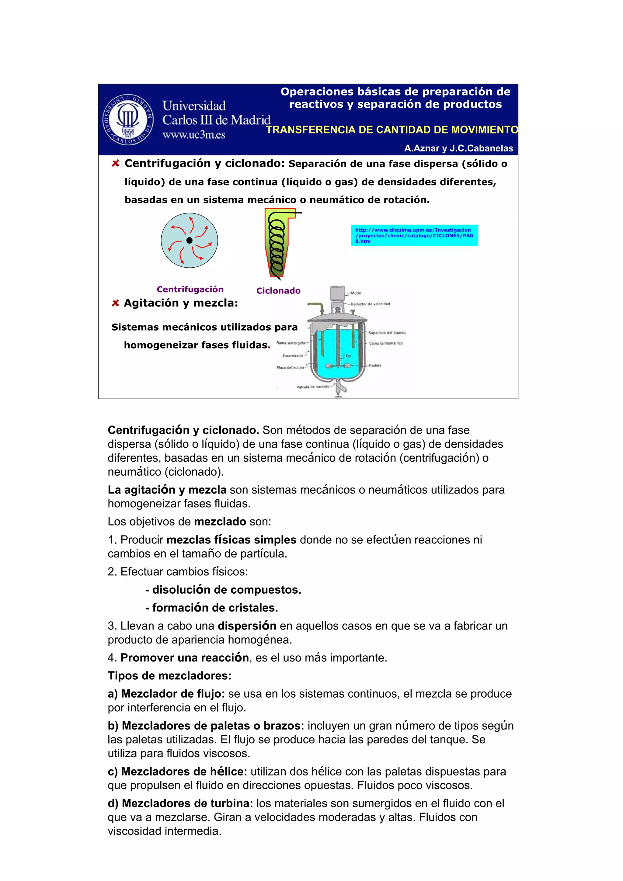 A.Aznar y J.C.Cabanelas
Operaciones básicas de preparación de
reactivos y separación de productos
Centrifugación y ciclonado: Separación de una fase dispersa (sólido o
líquido) de una fase continua (líquido o gas) de densidades diferentes,
basadas en un sistema mecánico o neumático de rotación.
Centrifugación
Agitación y mezcla:
Sistemas mecánicos utilizados para
homogeneizar fases fluidas.
http://www.diquima.upm.es/Investigacion
/proyectos/chevic/catalogo/CICLONES/PAG
8.htm
Ciclonado
TRANSFERENCIA DE CANTIDAD DE MOVIMIENTO
Centrifugación y ciclonado. Son métodos de separación de una fase
dispersa (sólido o líquido) de una fase continua (líquido o gas) de densidades
diferentes, basadas en un sistema mecánico de rotación (centrifugación) o
neumático (ciclonado).
La agitación y mezcla son sistemas mecánicos o neumáticos utilizados para
homogeneizar fases fluidas.
Los objetivos de mezclado son:
1. Producir mezclas físicas simples donde no se efectúen reacciones ni
cambios en el tamaño de partícula.
2. Efectuar cambios físicos:
- disolución de compuestos.
- formación de cristales.
3. Llevan a cabo una dispersión en aquellos casos en que se va a fabricar un
producto de apariencia homogénea.
4. Promover una reacción, es el uso más importante.
Tipos de mezcladores:
a) Mezclador de flujo: se usa en los sistemas continuos, el mezcla se produce
por interferencia en el flujo.
b) Mezcladores de paletas o brazos: incluyen un gran número de tipos según
las paletas utilizadas. El flujo se produce hacia las paredes del tanque. Se
utiliza para fluidos viscosos.
c) Mezcladores de hélice: utilizan dos hélice con las paletas dispuestas para
que propulsen el fluido en direcciones opuestas. Fluidos poco viscosos.
d) Mezcladores de turbina: los materiales son sumergidos en el fluido con el
que va a mezclarse. Giran a velocidades moderadas y altas. Fluidos con
viscosidad intermedia.
 