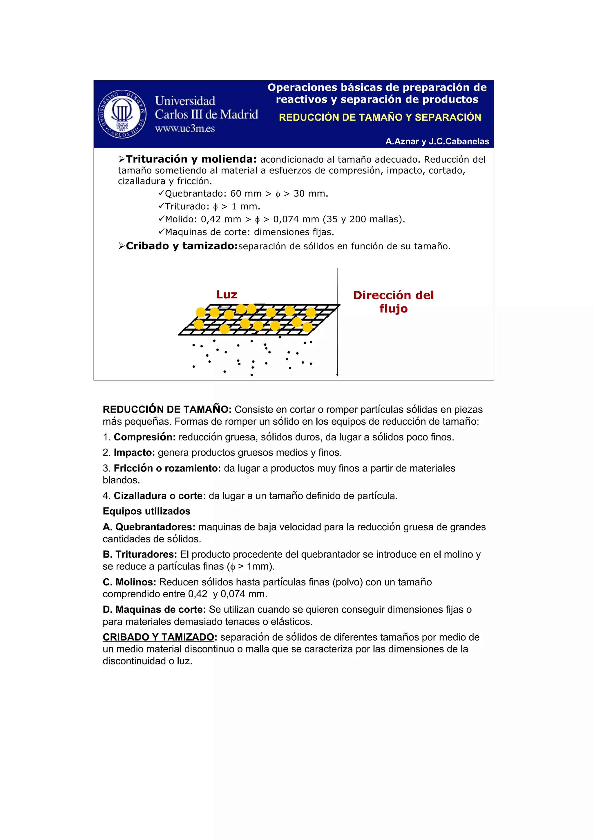 A.Aznar y J.C.Cabanelas
Operaciones básicas de preparación de
reactivos y separación de productos
Trituración y molienda: acondicionado al tamaño adecuado. Reducción del
tamaño sometiendo al material a esfuerzos de compresión, impacto, cortado,
cizalladura y fricción.
Quebrantado: 60 mm > φ > 30 mm.
Triturado: φ > 1 mm.
Molido: 0,42 mm > φ > 0,074 mm (35 y 200 mallas).
Maquinas de corte: dimensiones fijas.
Cribado y tamizado:separación de sólidos en función de su tamaño.
Dirección del
flujo
Luz
REDUCCIÓN DE TAMAÑO Y SEPARACIÓN
•
• •
•
•
•
•
•
•
•
•
•
•
•
•
•
• •
•
•
•
•
•
•
•
•
•
•
•
•
REDUCCIÓN DE TAMAÑO: Consiste en cortar o romper partículas sólidas en piezas
más pequeñas. Formas de romper un sólido en los equipos de reducción de tamaño:
1. Compresión: reducción gruesa, sólidos duros, da lugar a sólidos poco finos.
2. Impacto: genera productos gruesos medios y finos.
3. Fricción o rozamiento: da lugar a productos muy finos a partir de materiales
blandos.
4. Cizalladura o corte: da lugar a un tamaño definido de partícula.
Equipos utilizados
A. Quebrantadores: maquinas de baja velocidad para la reducción gruesa de grandes
cantidades de sólidos.
B. Trituradores: El producto procedente del quebrantador se introduce en el molino y
se reduce a partículas finas (φ > 1mm).
C. Molinos: Reducen sólidos hasta partículas finas (polvo) con un tamaño
comprendido entre 0,42 y 0,074 mm.
D. Maquinas de corte: Se utilizan cuando se quieren conseguir dimensiones fijas o
para materiales demasiado tenaces o elásticos.
CRIBADO Y TAMIZADO: separación de sólidos de diferentes tamaños por medio de
un medio material discontinuo o malla que se caracteriza por las dimensiones de la
discontinuidad o luz.
 