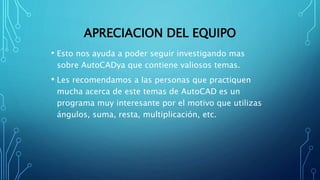 APRECIACION DEL EQUIPO
• Esto nos ayuda a poder seguir investigando mas
sobre AutoCADya que contiene valiosos temas.
• Les recomendamos a las personas que practiquen
mucha acerca de este temas de AutoCAD es un
programa muy interesante por el motivo que utilizas
ángulos, suma, resta, multiplicación, etc.
 