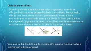 División de una línea
• SketchUp divide automáticamente los segmentos cuando se
dibujan líneas nuevas perpendiculares a otra línea. Por ejemplo,
dibuje una línea nueva hasta el punto medio de otra línea
(indicado por un cuadrado cian) para dividir la línea por la mitad.
En el ejemplo siguiente se muestra una línea con la intersección de
otra línea en el punto medio, lo que da lugar a dos líneas.
Verá que se ha dividido en dos segmentos iguales cuando vuelva a
seleccionar la línea original.
 