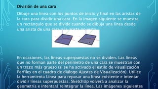 División de una cara
Dibuje una línea con los puntos de inicio y final en las aristas de
la cara para dividir una cara. En la imagen siguiente se muestra
un rectángulo que se divide cuando se dibuja una línea desde
una arista de una cara a la arista opuesta.
En ocasiones, las líneas superpuestas no se dividen. Las líneas
que no forman parte del perímetro de una cara se muestran con
un trazo más grueso (si se ha activado el estilo de visualización
Perfiles en el cuadro de diálogo Ajustes de Visualización). Utilice
la herramienta Línea para repasar una línea existente e intentar
dividir líneas superpuestas. SketchUp volverá a analizar la
geometría e intentará reintegrar la línea. Las imágenes siguientes
 