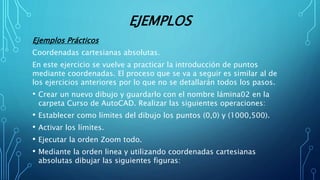 EJEMPLOS
Ejemplos Prácticos
Coordenadas cartesianas absolutas.
En este ejercicio se vuelve a practicar la introducción de puntos
mediante coordenadas. El proceso que se va a seguir es similar al de
los ejercicios anteriores por lo que no se detallarán todos los pasos.
• Crear un nuevo dibujo y guardarlo con el nombre lámina02 en la
carpeta Curso de AutoCAD. Realizar las siguientes operaciones:
• Establecer como límites del dibujo los puntos (0,0) y (1000,500).
• Activar los límites.
• Ejecutar la orden Zoom todo.
• Mediante la orden linea y utilizando coordenadas cartesianas
absolutas dibujar las siguientes figuras:
 