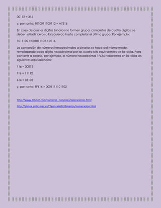 00112 = 316

y, por tanto: 1010011100112 = A7316

En caso de que los dígitos binarios no formen grupos completos de cuatro dígitos, se
deben añadir ceros a la izquierda hasta completar el último grupo. Por ejemplo:

1011102 = 001011102 = 2E16

La conversión de números hexadecimales a binarios se hace del mismo modo,
remplazando cada dígito hexadecimal por los cuatro bits equivalentes de la tabla. Para
convertir a binario, por ejemplo, el número hexadecimal 1F616 hallaremos en la tabla las
siguientes equivalencias:

116 = 00012

F16 = 11112

616 = 01102

y, por tanto: 1F616 = 0001111101102



http://www.ditutor.com/numeros_naturales/operaciones.html

http://platea.pntic.mec.es/~lgonzale/tic/binarios/numeracion.html
 