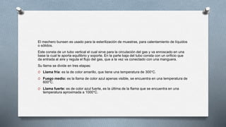 El mechero bunsen es usado para la esterilización de muestras, para calentamiento de líquidos
o sólidos.
Este consta de un tubo vertical el cual sirve para la circulación del gas y va enroscado en una
base la cual le aporta equilibrio y soporte. En la parte baja del tubo consta con un orificio que
da entrada al aire y regula el flujo del gas, que a la vez va conectado con una manguera.
Su llama se divide en tres etapas:
O Llama fría: es la de color amarillo, que tiene una temperatura de 300°C.
O Fuego medio: es la llama de color azul apenas visible, se encuentra en una temperatura de
600°C.
O Llama fuerte: es de color azul fuerte, es la última de la flama que se encuentra en una
temperatura aproximada a 1000°C.
 