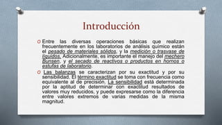 Introducción
O Entre las diversas operaciones básicas que realizan
frecuentemente en los laboratorios de análisis químico están
el pesado de materiales sólidos, y la medición o trasvase de
líquidos. Adicionalmente, es importante el manejo del mechero
Bunsen, y el secado de reactivos o productos en hornos o
estufas de laboratorio.
O Las balanzas se caracterizan por su exactitud y por su
sensibilidad. El término exactitud se toma con frecuencia como
equivalente al de precisión. La sensibilidad está determinada
por la aptitud de determinar con exactitud resultados de
valores muy reducidos, y puede expresarse como la diferencia
entre valores extremos de varias medidas de la misma
magnitud.
 