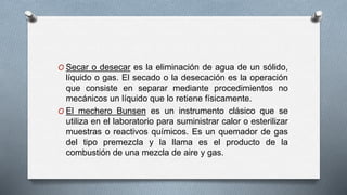 O Secar o desecar es la eliminación de agua de un sólido,
líquido o gas. El secado o la desecación es la operación
que consiste en separar mediante procedimientos no
mecánicos un líquido que lo retiene físicamente.
O El mechero Bunsen es un instrumento clásico que se
utiliza en el laboratorio para suministrar calor o esterilizar
muestras o reactivos químicos. Es un quemador de gas
del tipo premezcla y la llama es el producto de la
combustión de una mezcla de aire y gas.
 
