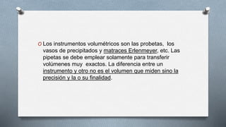 O Los instrumentos volumétricos son las probetas, los
vasos de precipitados y matraces Erlenmeyer, etc. Las
pipetas se debe emplear solamente para transferir
volúmenes muy exactos. La diferencia entre un
instrumento y otro no es el volumen que miden sino la
precisión y la o su finalidad.
 