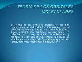 TEORÍA DE LOS ORBITALES MOLECULARESLa teoría de los orbitales molecularesusa una combinación lineal de orbitales atómicos para formar orbitales moleculares, que abarcan la molécula entera. Estos orbitales son divididos frecuentemente en orbitales enlazantes, orbitales antienlazantes, y orbitales de no enlace. Un orbital molecular es simplemente un orbital de Schrödinger que incluye varios, pero frecuentemente sólo dos, núcleos. 