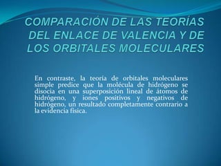 COMPARACIÓN DE LAS TEORÍAS DEL ENLACE DE VALENCIA Y DE LOS ORBITALES MOLECULARESEn contraste, la teoría de orbitales moleculares simple predice que la molécula de hidrógeno se disocia en una superposición lineal de átomos de hidrógeno, y iones positivos y negativos de hidrógeno, un resultado completamente contrario a la evidencia física. 