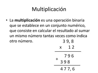 Multiplicación
• La multiplicación es una operación binaria
que se establece en un conjunto numérico,
que consiste en calcular el resultado al sumar
un mismo número tantas veces como indica
otro número.
 