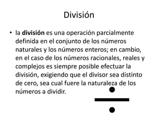 División
• la división es una operación parcialmente
definida en el conjunto de los números
naturales y los números enteros; en cambio,
en el caso de los números racionales, reales y
complejos es siempre posible efectuar la
división, exigiendo que el divisor sea distinto
de cero, sea cual fuere la naturaleza de los
números a dividir.
 