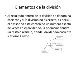 Elementos de la división
• Al resultado entero de la división se denomina
cociente y si la división no es exacta, es decir,
el divisor no está contenido un número exacto
de veces en el dividendo, la operación tendrá
un resto o residuo, donde: dividendo=cociente
× divisor + resto.
 