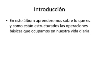 Introducción
• En este álbum aprenderemos sobre lo que es
y como están estructurados las operaciones
básicas que ocupamos en nuestra vida diaria.
 