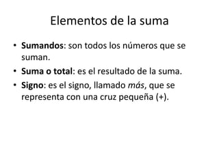 Elementos de la suma
• Sumandos: son todos los números que se
suman.
• Suma o total: es el resultado de la suma.
• Signo: es el signo, llamado más, que se
representa con una cruz pequeña (+).
 